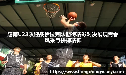 越南U23队迎战伊拉克队期待精彩对决展现青春风采与拼搏精神