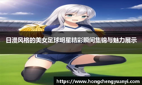 日漫风格的美女足球明星精彩瞬间集锦与魅力展示