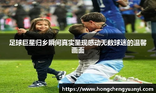 足球巨星归乡瞬间真实呈现感动无数球迷的温馨画面